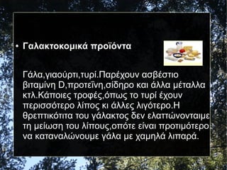 ● Γαλακτοκομικά προϊόντα
Γάλα,γιαούρτι,τυρί.Παρέχουν ασβέστιο
βιταμίνη D,προτεΐνη,σίδηρο και άλλα μέταλλα
κτλ.Κάποιες τροφές,όπως το τυρί έχουν
περισσότερο λίπος κι άλλες λιγότερο.Η
θρεπτικότιτα του γάλακτος δεν ελαττώνονταιμε
τη μείωση του λίπους,οπότε είναι προτιμότερο
να καταναλώνουμε γάλα με χαμηλά λιπαρά.
 