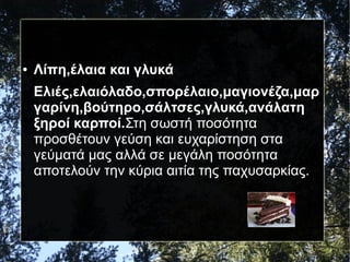 ● Λίπη,έλαια και γλυκά
Ελιές,ελαιόλαδο,σπορέλαιο,μαγιονέζα,μαρ
γαρίνη,βούτηρο,σάλτσες,γλυκά,ανάλατη
ξηροί καρποί.Στη σωστή ποσότητα
προσθέτουν γεύση και ευχαρίστηση στα
γεύματά μας αλλά σε μεγάλη ποσότητα
αποτελούν την κύρια αιτία της παχυσαρκίας.
 