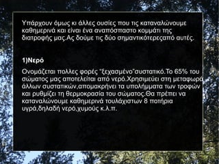 Υπάρχουν όμως κι άλλες ουσίες που τις καταναλώνουμε
καθημερινά και είναι ένα αναπόσπαστο κομμάτι της
διατροφής μας.Ας δούμε τις δύο σημαντικότερεςαπό αυτές.
1)Νερό
Ονομάζεται πολλες φορές “ξεχασμένο”συστατικό.Το 65% του
σώματος μας αποτελείται από νερό.Χρησιμεύει στη μεταφωρά
άλλων συστατικών,απομακρήνει τα υπολήμματα των τροφών
και ρυθμίζει τη θερμοκρασία του σώματος.Θα πρέπει να
καταναλώνουμε καθημερινά τουλάχιστων 8 ποτήρια
υγρά,δηλαδή νερό,χυμούς κ.λ.π.
 