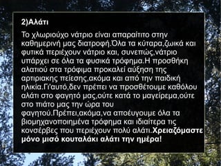 2)Αλάτι
Το χλωριούχο νάτριο είναι απαραίτιτο στην
καθημερινή μας διατροφή.Όλα τα κύταρα,ζωικά και
φυτικά περιέχουν νάτριο και, συνεπώς,νάτριο
υπάρχει σε όλα τα φυσικά τρόφημα.Η προσθήκη
αλατιού στα τρόφιμα προκαλεί αύξηση της
αρτιριακης πείεσης,ακόμα και από την παιδική
ηλικία.Γι'αυτό,δεν πρέπει να προσθέτουμε καθόλου
αλάτι στο φαγητό μας,ούτε κατά το μαγείρεμα,ούτε
στο πιάτο μας την ώρα του
φαγητού.Πρέπει,ακόμα,να αποέυγουμε όλα τα
βιομηχανοποιημένα τρόφημα και ιδιαίτερα τις
κονσέρβες που περιέχουν πολύ αλάτι.Χρειαζόμαστε
μόνο μισό κουταλάκι αλάτι την ημέρα!
 