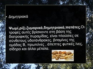 ● Δημητριακά
Ψωμί,ρίζι,ζυμαρικά,δημητριακά,πατάτες.Οι
τροφές αυτές βρίσκοντε στη βάση της
διατροφικής πυραμίδας, είναι πλούσιες σε
σύνθετους υδατάνθρακες, βιταμίνες της
ομάδας Β, πρωτείνες , άπεπτες φυτικές ίνες,
σίδηρο και άλλα μέταλα.
 