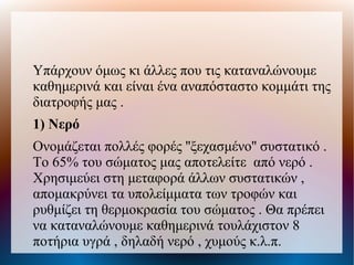 Υπάρχουν όμως κι άλλες που τις καταναλώνουμε
καθημερινά και είναι ένα αναπόσταστο κομμάτι της
διατροφής μας .
1) Νερό
Ονομάζεται πολλές φορές ''ξεχασμένο'' συστατικό .
Το 65% του σώματος μας αποτελείτε από νερό .
Χρησιμεύει στη μεταφορά άλλων συστατικών ,
απομακρύνει τα υπολείμματα των τροφών και
ρυθμίζει τη θερμοκρασία του σώματος . Θα πρέπει
να καταναλώνουμε καθημερινά τουλάχιστον 8
ποτήρια υγρά , δηλαδή νερό , χυμούς κ.λ.π.
 