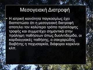 Μεσογειακή Διατροφή
● Η ιατρική κοινότητα παγκοσμίως έχει
διαπιστώσει ότι η μεσογειακή διατροφή
αποτελει τον καλύτερο τρόπο πρόσληψης
τροφής και συμμετέχει σημαντικά στην
πρόληψη παθήσεων όπως δυολιτιδεμιδα, οι
καρδιαγγιακές παθήσης, ο σακχαρώδης
διαβήτης η παχυσαρκία, διάφοροι καρκίνοι
κλπ.
 