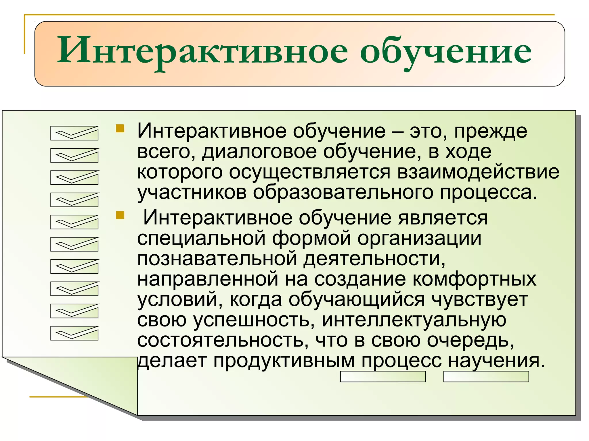 Интерактивное обучение
 Интерактивное обучение – это, прежде
всего, диалоговое обучение, в ходе
которого осуществляется взаимодействие
участников образовательного процесса.
 Интерактивное обучение является
специальной формой организации
познавательной деятельности,
направленной на создание комфортных
условий, когда обучающийся чувствует
свою успешность, интеллектуальную
состоятельность, что в свою очередь,
делает продуктивным процесс научения.
 