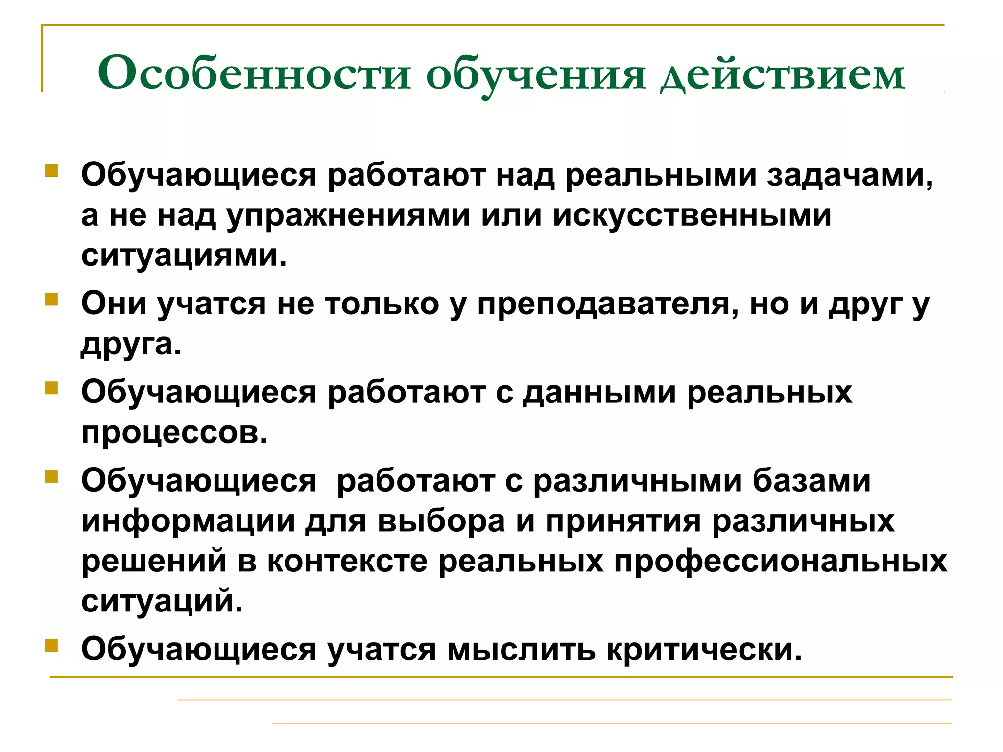 Особенности обучения действием
 Обучающиеся работают над реальными задачами,
а не над упражнениями или искусственными
ситуациями.
 Они учатся не только у преподавателя, но и друг у
друга.
 Обучающиеся работают с данными реальных
процессов.
 Обучающиеся работают с различными базами
информации для выбора и принятия различных
решений в контексте реальных профессиональных
ситуаций.
 Обучающиеся учатся мыслить критически.
 