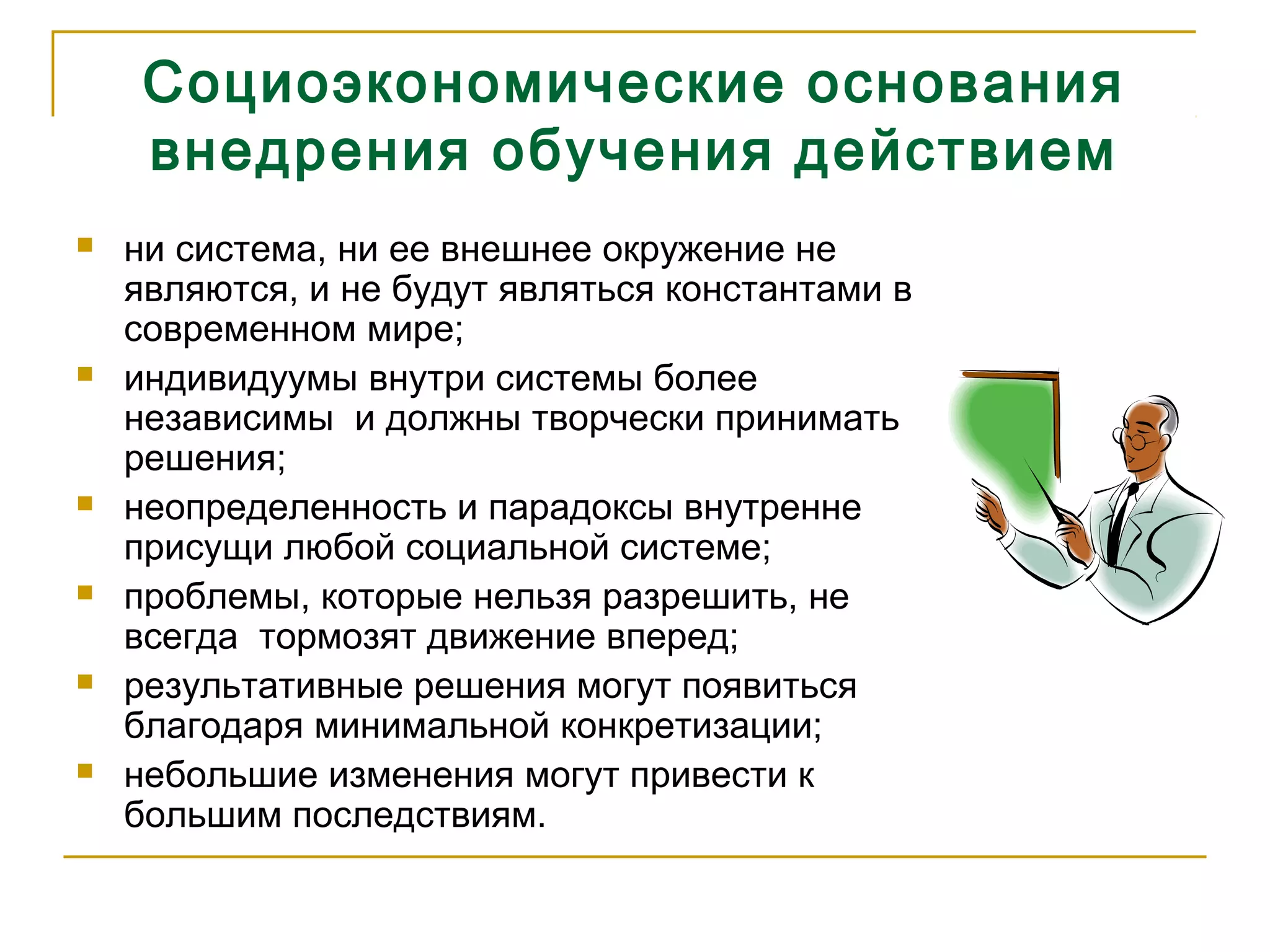 Социоэкономические основания
внедрения обучения действием
 ни система, ни ее внешнее окружение не
являются, и не будут являться константами в
современном мире;
 индивидуумы внутри системы более
независимы и должны творчески принимать
решения;
 неопределенность и парадоксы внутренне
присущи любой социальной системе;
 проблемы, которые нельзя разрешить, не
всегда тормозят движение вперед;
 результативные решения могут появиться
благодаря минимальной конкретизации;
 небольшие изменения могут привести к
большим последствиям.
 