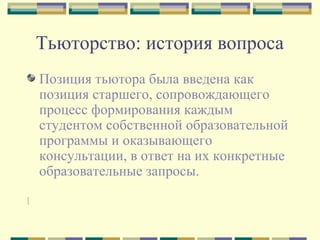 Тьюторство: история вопроса
Позиция тьютора была введена как
позиция старшего, сопровождающего
процесс формирования каждым
студентом собственной образовательной
программы и оказывающего
консультации, в ответ на их конкретные
образовательные запросы.
[
 