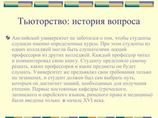 Тьюторство: история вопроса
Английский университет не заботился о том, чтобы студенты
слушали именно определенные курсы. При этом студенты из
одних колледжей могли быть слушателями лекций
профессоров из других колледжей. Каждый профессор читал
и комментировал свою книгу. Студенту предстояло самому
решать, каких профессоров и какие предметы он будет
слушать. Университет же предъявлял свои требования только
на экзаменах, и студент должен был сам выбрать путь,
которым он достигнет знаний, необходимых для получения
степени. Первые постоянные кафедры (греческого,
латинского и еврейского языков, римского права и медицины)
были введены только  в начале XVI века.
 