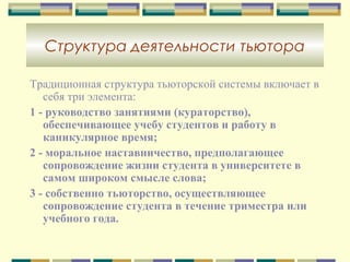 Структура деятельности тьютора
Традиционная структура тьюторской системы включает в
себя три элемента:
1 - руководство занятиями (кураторство),
обеспечивающее учебу студентов и работу в
каникулярное время;
2 - моральное наставничество, предполагающее
сопровождение жизни студента в университете в
самом широком смысле слова;
3 - собственно тьюторство, осуществляющее
сопровождение студента в течение триместра или
учебного года.
 