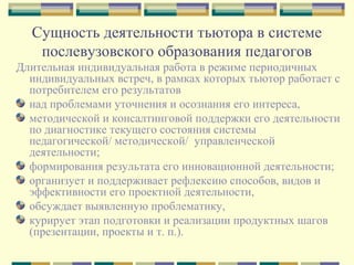 Сущность деятельности тьютора в системе
послевузовского образования педагогов
Длительная индивидуальная работа в режиме периодичных
индивидуальных встреч, в рамках которых тьютор работает с
потребителем его результатов
над проблемами уточнения и осознания его интереса,
методической и консалтинговой поддержки его деятельности
по диагностике текущего состояния системы
педагогической/ методической/ управленческой
деятельности;
формирования результата его инновационной деятельности;
организует и поддерживает рефлексию способов, видов и
эффективности его проектной деятельности,
обсуждает выявленную проблематику,
курирует этап подготовки и реализации продуктных шагов
(презентации, проекты и т. п.).
 