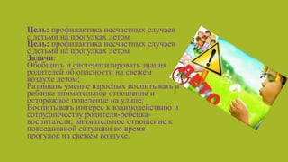 • Цель: профилактика несчастных случаев
с детьми на прогулках летом
Цель: профилактика несчастных случаев
с детьми на прогулках летом
Задачи:
Обобщить и систематизировать знания
родителей об опасности на свежем
воздухе летом;
Развивать умение взрослых воспитывать в
ребенке внимательное отношение и
осторожное поведение на улице;
Воспитывать интерес к взаимодействию и
сотрудничеству родителя-ребенка-
воспитателя; внимательное отношение к
повседневной ситуации во время
прогулок на свежем воздухе.
Обобщить и систематизировать знания родителей об опасности на свежем воздухе летом;
Развивать умение взрослых воспитывать в ребенке внимательное отношение и осторожное поведение на улице;
Воспитывать интерес к взаимодействию и сотрудничеству родителя-ребенка-воспитателя; внимательное отношение к
повседневной ситуации во время прогулок на свежем воздухе.
 