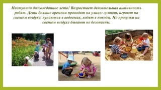 Наступило долгожданное лето! Возрастает двигательная активность
ребят. Дети больше времени проводят на улице: гуляют, играют на
свежем воздухе, купаются в водоемах, ходят в походы. Но прогулки на
свежем воздухе бывают не безопасны.
 