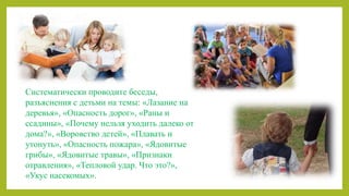 Систематически проводите беседы,
разъяснения с детьми на темы: «Лазание на
деревья», «Опасность дорог», «Раны и
ссадины», «Почему нельзя уходить далеко от
дома?», «Воровство детей», «Плавать и
утонуть», «Опасность пожара», «Ядовитые
грибы», «Ядовитые травы», «Признаки
отравления», «Тепловой удар. Что это?»,
«Укус насекомых».
 
