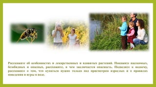 Расскажите об особенностях и лекарственных и ядовитых растений. Покажите насекомых,
безобидных и опасных, расскажите, в чем заключается опасность. Подведите к водоему,
расскажите о том, что купаться нужно только под присмотром взрослых и о правилах
поведения и игры в воде.
 