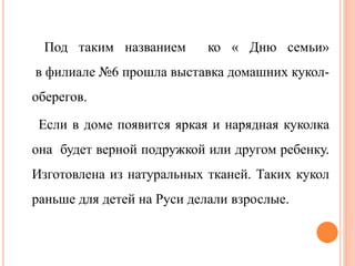 Под таким названием ко « Дню семьи»
в филиале №6 прошла выставка домашних кукол-
оберегов.
Если в доме появится яркая и нарядная куколка
она будет верной подружкой или другом ребенку.
Изготовлена из натуральных тканей. Таких кукол
раньше для детей на Руси делали взрослые.
 