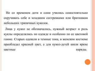 Но со временем дети и сами учились самостоятельно
скручивать себе и младшим сестренками или братишкам
небольших тряпичных куколок.
Лица у кукол не обозначались, нужный возраст и роль
куклы определялись по одежде и особенно по ее цветовой
гамме. Старых одевали в темные тона, в женском костюме
преобладал красный цвет, а для кукол-детей шили яркие
цветные наряды.
 