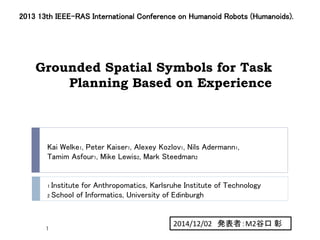Grounded Spatial Symbols for Task
Planning Based on Experience
2013 13th IEEE-RAS International Conference on Humanoid Robots (Humanoids).
Kai Welke1, Peter Kaiser1, Alexey Kozlov1, Nils Adermann1,
Tamim Asfour1, Mike Lewis2, Mark Steedman2
1 Institute for Anthropomatics, Karlsruhe Institute of Technology
2 School of Informatics, University of Edinburgh
2014/12/02 発表者：M2谷口 彰
1
 