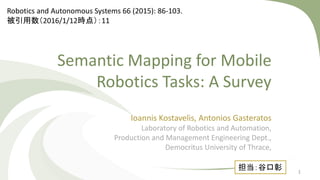 Semantic Mapping for Mobile
Robotics Tasks: A Survey
Ioannis Kostavelis, Antonios Gasteratos
Laboratory of Robotics and Automation,
Production and Management Engineering Dept.,
Democritus University of Thrace,
担当：谷口彰
Robotics and Autonomous Systems 66 (2015): 86-103.
被引用数（2016/1/12時点）：11
1
 