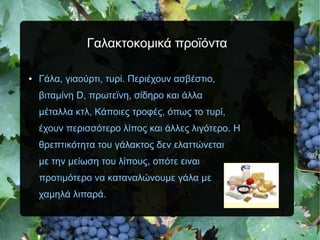 Γαλακτοκομικά προϊόντα
● Γάλα, γιαούρτι, τυρί. Περιέχουν ασβέστιο,
βιταμίνη D, πρωτεϊνη, σίδηρο και άλλα
μέταλλα κτλ, Κάποιες τροφές, όπως το τυρί,
έχουν περισσότερο λίπος και άλλες λιγότερο. Η
θρεπτικότητα του γάλακτος δεν ελαττώνεται
με την μείωση του λίπους, οπότε ειναι
προτιμότερο να καταναλώνουμε γάλα με
χαμηλά λιπαρά.
 