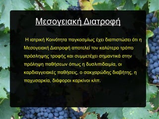 Μεσογειακή ΔιατροφήΜεσογειακή Διατροφή
Η ιατρική Κοινότητα παγκοσμίως έχει διαπιστώσει ότι η
Μεσογειακή Διατροφή αποτελεί τον καλύτερο τρόπο
πρόσληψης τροφής και συμμετέχει σημαντικά στην
πρόληψη παθήσεων όπως η δυσλιπιδαιμία, οι
καρδιαγγειακές παθήσεις, ο σακχαρώδης διαβήτης, η
παχυσαρκία, διάφοροι καρκίνοι κλπ.
 