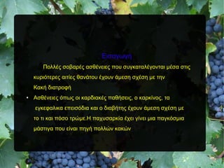 Εισαγωγή
Πολλές σοβαρές ασθένειες που συγκαταλέγονται μέσα στις
κυριότερες αιτίες θανάτου έχουν άμεση σχέση με την
Κακή διατροφή
● Ασθένειες όπως οι καρδιακές παθήσεις, ο καρκίνος, τα
εγκεφαλικα επεισόδια και ο διαβήτης έχουν άμεση σχέση με
το τι και πόσο τρώμε.Η παχυσαρκία έχει γίνει μια παγκόσμια
μάστιγα που είναι πηγή πολλών κακών
 