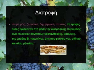 Διατροφή
● Ψωμί, ρύζι, ζυμαρικά, δημητριακά, πατάτες. Οι τροφές
αυτές βρίσκονται στη βάση της διατροφικής πυραμίδας,
ειναι πλούσιες σύνθετους υδατάνθρακες, βιταμίνες,
της ομάδας Β, πρωτεϊνες, άπεκτες φυτικές ίνες, σίδηρο
και άλλα μέταλλα.
 