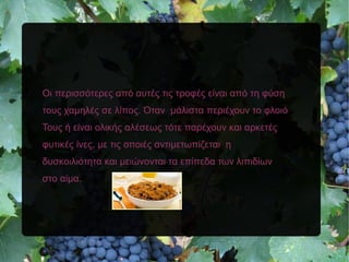 Οι περισσότερες από αυτές τις τροφές είναι από τη φύση
τους χαμηλές σε λίπος. Όταν μάλιστα περιέχουν το φλοιό
Τους ή είναι ολικής αλέσεως τότε παρέχουν και αρκετές
φυτικές ίνες, με τις οποιές αντιμετωπίζεται η
δυσκοιλιότητα και μειώνονται τα επίπεδα των λιπιδίων
στο αίμα.
 