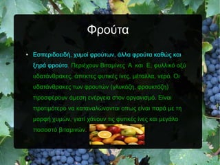 Φρούτα
● Εσπεριδοειδή, χυμοί φρούτων, άλλα φρούτα καθώς και
ξηρά φρούτα. Περιέχουν Βιταμίνες Α και Ε, φυλλικό οξύ
υδατάνθρακες, άπεκτες φυτικές ίνες, μέταλλα, νερό. Οι
υδατάνθρακες των φρουτών (γλυκόζη, φρουκτόζη)
προσφέρουν άμεση ενέργεια στον οργανισμό. Είναι
προτιμότερο να καταναλώνονται οπως είναι παρά με τη
μορφή χυμών, γιατί χάνουν τις φυτικές ίνες και μεγάλο
ποσοστό βιταμινών.
 