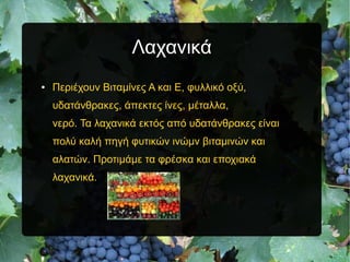 Λαχανικά
● Περιέχουν Βιταμίνες Α και Ε, φυλλικό οξύ,
υδατάνθρακες, άπεκτες ίνες, μέταλλα,
νερό. Τα λαχανικά εκτός από υδατάνθρακες είναι
πολύ καλή πηγή φυτικών ινώμν βιταμινών και
αλατών. Προτιμάμε τα φρέσκα και εποχιακά
λαχανικά.
 