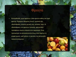 Φρούτα
● Εσπεριδοειδή, χυμοί φρούτων, άλλα φρούτα καθώς και ξηρά
φρούτα. Περιέχουν Βιταμίνες Α και Ε, φυλλικό οξύ,
υδατάνθρακες, άπεκτες φυτικές ίνες, μέταλλα, νερό. Οι
υδατάνθρακες των φρούτων (γλυκόζη, φρουκτόζη)
προσφέρουν άμεση ενέργεια στον οργανισμό. Είναι
προτιμότερο να καταναλώνονται όπως είναι παρά με τη
μορφή χυμών, γιατί χάνουν τις φυτικές ίνες και μεγάλο
ποσοστό βιταμινών.
 