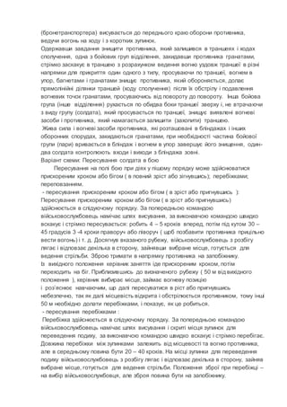 (бронетранспортера) висувається до переднього краю оборони противника,
ведучи вогонь на ходу і з коротких зупинок.
Одержавши завдання знищити противника, який залишився в траншеях і ходах
сполучення, одна з бойових груп відділення, закидавши противника гранатами,
стрімко заскакує в траншею з розрахунком ведення вогню уздовж траншеї в різні
напрямки для прикриття один одного з тилу, просуваючи по траншеї, вогнем в
упор, багнетами і гранатами знищує противника, який обороняється, долає
прямолінійні ділянки траншей (ходу сполучення) після їх обстрілу і подавлення
вогневих точок гранатами, просуваючись від повороту до повороту. Інша бойова
група (інше відділення) рухається по обидва боки траншеї зверху і, не втрачаючи
з виду групу (солдата), який просувається по траншеї, знищує виявлені вогневі
засоби і противника, який намагається залишити (захопити) траншею.
Жива сила і вогневі засоби противника, які розташовані в бліндажах і інших
оборонних спорудах, закидаються гранатами, при необхідності частина бойової
групи (пари) вривається в бліндаж і вогнем в упор завершує його знищення, один-
два солдата контролюють входи і виходи з бліндажа зовні.
Варіант схеми: Пересування солдата в бою
Пересування на полі бою при діях у пішому порядку може здійснюватися
прискореним кроком або бігом ( в повний зріст або зігнувшись); перебіжками;
переповзанням.
- пересування прискореним кроком або бігом ( в зріст або пригнувшись ):
Пересування прискореним кроком або бігом ( в зріст або пригнувшись)
здійснюється в слідуючому порядку. За попередньою командою
військовослужбовець намічає шлях висування, за виконавчою командою швидко
вскакує і стрімко пересувається: робить 4 – 5 кроків вперед, потім під кутом 30 –
45 градусів 3 -4 кроки праворуч або ліворуч ( щоб позбавити противника прицільно
вести вогонь) і т. д. Досягнув вказаного рубежу, військовослужбовець з розбігу
лягає і відповзає декілька в сторону, зайнявши вибране місце, готується для
ведення стрільби. Зброю тримати в напрямку противника на запобіжнику.
Із вихідного положення керівник заняття іде прискореним кроком, потім
переходить на біг. Приблизившись до визначеного рубежу ( 50 м від вихідного
положення ), керівник вибирає місце, займає вогневу позицію
і роз’яснює навчаючим, що далі пересуватися в ріст або пригнувшись
небезпечно, так як далі місцевість відкрита і обстрілюється противником, тому інші
50 м необхідно долати перебіжками, і показує, як це робиться.
- пересування перебіжками :
Перебіжка здійснюється в слідуючому порядку. За попередньою командою
військовослужбовець намічає шлях висування і скриті місця зупинок для
переведення подиху, за виконавчою командою швидко вскакує і стрімко перебігає.
Довжина перебіжки між зупинками залежить від місцевості та вогню противника,
але в середньому повина бути 20 – 40 кроків. На місці зупинки для переведення
подиху військовослужбовець з розбігу лягає і відповзає декілька в сторону, зайняв
вибране місце, готується для ведення стрільби. Положення зброї при перебіжці –
на вибір військовослужбовця, але зброя повина бути на запобіжнику.
 
