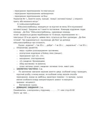 - пересування переповзанням по-пластунськи:
- пересування переповзанням напівкарачках:
- пересування переповзанням на боці:
Норматив № 1:„ Заняття окопу, траншеї, позиції ( вогневої позиції ), опорного
пункту або вказаного місця.”
А ) військовослужбовцем:
Військовослужбовець знаходиться на відстані не менш 50 м від вказаної
вогневої позиції. Завдання на її заняття поставлене. Командир відділення подає
команду: „ До бою.” Військовослужбовець, одержавши команду,
потай висувається двома перебіжками по 15 метрів, переповзанням по –
пластунські 20 м до укриття, займає його, готується до бою і доповідає: „ До бою
готовий”. Час відраховується від команди „До бою” до доповіді
військовослужбовця про готовність.
Оцінка: „відмінно” – 1хв 20 с ; „ добре” – 1 хв 30 с ; „ задовільно” – 1 хв 50 с ;
 ПРАКТИЧНЕ ЗАНЯТТЯ.
o марш в район розосередження противника;
o розгортання відділення в бойову лінію (ланцюг);
o пересування груп «2», «3»;
o маскування, спостереження;
o «2» знищення бронемашини;
o обхід противника по флангах;
o атака: метання гранат; знищення вогневих точок, живої сили.
 ЗАКЛЮЧНА ЧАСТИНА: 5 хв.
 По закінченню навчання керівник заняття шикує особовий склад і проводить
короткий розбір, в якому вказує, як особовий склад засвоїв способи
пересування, вказує на найбільш характерні помилки і їх причини, оцінює
вміння особового складу використовувати захисні та маскуючи
признаки місцевості.
 Виставлення оцінок.
 ДОМАШНЄ ЗАВДАННЯ: 2 хв.
Ознайомитись з матеріалом у підручнику…………11 клас стор.45-56
Знати: що таке….
 