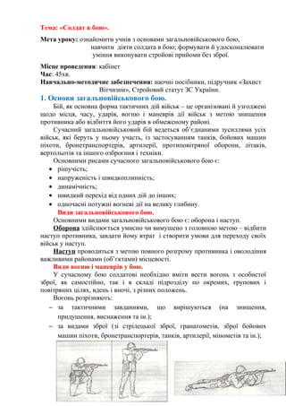 Тема: «Солдат в бою».
Мета уроку: ознайомити учнів з основами загальновійськового бою,
навчити діяти солдата в бою; формувати й удосконалювати
уміння виконувати стройові прийоми без зброї.
Місце проведення: кабінет
Час: 45хв.
Навчально-методичне забезпечення: наочні посібники, підручник «Захист
Вітчизни», Стройовий статут ЗС України.
1. Основи загальновійськового бою.
Бій, як основна форма тактичних дій військ – це організовані й узгоджені
щодо місця, часу, ударів, вогню і маневрів дії військ з метою знищення
противника або відбиття його ударів в обмеженому районі.
Сучасний загальновійськовий бій ведеться об’єднаними зусиллями усіх
військ, які беруть у ньому участь, із застосуванням танків, бойових машин
піхоти, бронетранспортерів, артилерії, протиповітряної оборони, літаків,
вертольотів та іншого озброєння і техніки.
Основними рисами сучасного загальновійськового бою є:
• рішучість;
• напруженість і швидкоплинність;
• динамічність;
• швидкий перехід від одних дій до інших;
• одночасні потужні вогневі дії на велику глибину.
Види загальновійськового бою.
Основними видами загальновійськового бою є: оборона і наступ.
Оборона здійснюється умисно чи вимушено з головною метою – відбити
наступ противника, завдати йому втрат і створити умови для переходу своїх
військ у наступ.
Наступ проводиться з метою повного розгрому противника і оволодіння
важливими районами (об’єктами) місцевості.
Види вогню і маневрів у бою.
У сучасному бою солдатові необхідно вміти вести вогонь з особистої
зброї, як самостійно, так і в складі підрозділу по окремих, групових і
повітряних цілях, вдень і вночі, з різних положень.
Вогонь розрізняють:
− за тактичними завданнями, що вирішуються (на знищення,
придушення, виснаження та ін.);
− за видами зброї (зі стрілецької зброї, гранатометів, зброї бойових
машин піхоти, бронетранспортерів, танків, артилерії, мінометів та ін.);
 