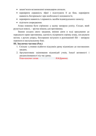 • запам’ятати встановленні командиром сигнали;
• перевірити справність зброї і підготувати її до бою, перевірити
наявність боєприпасів і при необхідності поповнити їх;
• перевірити наявність і справність засобів індивідуального захисту;
• підігнати спорядження.
Атака повинна бути стрімкою: у цьому запорука успіху. Солдат, який
рухається поволі, – зручна мішень для противника.
Знання солдата свого завдання, вміння діяти в ході просування до
переднього краю противника, здатність підтримати стрімку атаку, поєднувати
вогонь з рухом уперед, безстрашно вступати в рукопашний бій – запорука
перемоги в наступальному бою.
ІІІ. Заключна частина (5хв.)
1. Спільне з учнями підбиття підсумків уроку відповідно до поставлених
завдань.
2. Аргументоване оцінювання відповідей учнів, їхньої активності і
дисциплінованості під час уроку.
План-конспект склав: Я.М.Думенко.
 