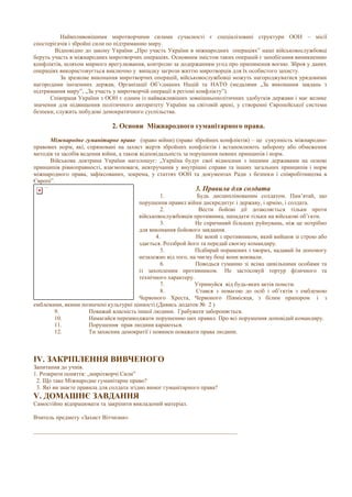 Найвпливовішими миротворчими силами сучасності є спеціалізовані структури ООН – місії
спостерігачів і збройні сили по підтриманню миру.
Відповідно до закону України „Про участь України в міжнародних операціях” наші військовослужбовці
беруть участь в міжнародних миротворчих операціях. Основним змістом таких операцій є запобігання виникненню
конфліктів, шляхом мирного врегулювання, контролю за додержанням угод про припинення вогню. Зброя у даних
операціях використовується виключно у випадку загрози життю миротворців для їх особистого захисту.
За зразкове виконання миротворчих операцій, військовослужбовці можуть нагороджуватися урядовими
нагородами іноземних держав, Організації Об’єднаних Націй та НАТО (медалями „За виконання завдань з
підтримання миру”, „За участь у миротворчій операції в регіоні конфлікту”).
Співпраця України з ООН є одним із найважливіших зовнішньополітичних здобутків держави і має велике
значення для підвищення політичного авторитету України на світовій арені, у створенні Європейської системи
безпеки, служить побудові демократичного суспільства.
2. Основи Міжнародного гуманітарного права.
Міжнародне гуманітарне право (право війни) (право збройних конфліктів) – це сукупність міжнародно-
правових норм, які, спрямовані на захист жертв збройних конфліктів і встановлюють заборону або обмеження
методів та засобів ведення війни, а також відповідальність за порушення певних принципів і норм.
Військова доктрина України наголошує: „Україна будує свої відносини з іншими державами на основі
принципів рівноправності, взаємоповаги, невтручання у внутрішні справи та інших загальних принципів і норм
міжнародного права, зафіксованих, зокрема, у статтях ООН та документах Ради з безпеки і співробітництва в
Європі”.
3. Правила для солдата
1. Будь дисциплінованим солдатом. Пам’ятай, що
порушення правил війни дискредитує і державу, і армію, і солдата.
2. Вести бойові дії дозволяється тільки проти
військовослужбовців противника, нападати тільки на військові об’єкти.
3. Не спричиняй більших руйнувань, ніж це потрібно
для виконання бойового завдання.
4. Не воюй з противником, який вийшов зі строю або
здається. Роззброй його та передай своєму командиру.
5. Підбирай поранених і хворих, надавай їм допомогу
незалежно від того, на чиєму боці вони воювали.
6. Поводься гуманно зі всіма цивільними особами та
із захопленим противником. Не застосовуй тортур фізичного та
технічного характеру.
7. Утримуйся від будь-яких актів помсти.
8. Стався з повагою до осіб і об’єктів з емблемою
Червоного Хреста, Червоного Півмісяця, з білим прапором і з
емблемами, якими позначені культурні цінності.(Дивись додаток № 2 )
9. Поважай власність іншої людини. Грабувати забороняється.
10. Намагайся перешкоджати порушенню цих правил. Про всі порушення доповідай командиру.
11. Порушення прав людини караються.
12. Ти захисник демократії і повинен поважати права людини.
IV. ЗАКРІПЛЕННЯ ВИВЧЕНОГО
Запитання до учнів.
1. Розкрити поняття: „миротворчі Сили”
2. Що таке Міжнародне гуманітарне право?
3. Які ви знаєте правила для солдата згідно вимог гуманітарного права?
V. ДОМАШНЄ ЗАВДАННЯ
Самостійно відпрацювати та закріпити викладений матеріал.
Вчитель предмету «Захист Вітчизни»
_____________________________________________________________________
 