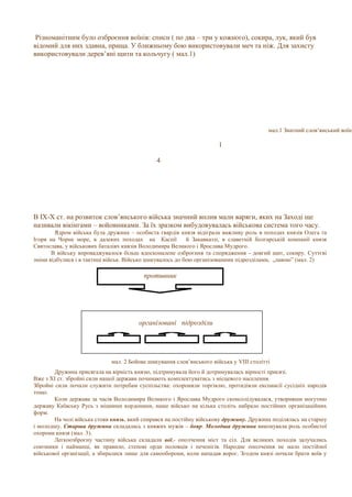 Різноманітним було озброєння воїнів: списи ( по два – три у кожного), сокира, лук, який був
відомий для них здавна, праща. У ближньому бою використовували меч та ніж. Для захисту
використовували дерев’яні щити та кольчугу ( мал.1)
В IX-X ст. на розвиток слов’янського війська значний вплив мали варяги, яких на Заході ще
називали вікінгами – войовниками. За їх зразком вибудовувалась військова система того часу.
Ядром війська була дружина – особиста гвардія князя відіграла важливу роль в походах князів Олега та
Ігоря на Чорне море, в далеких походах на Каспії й Закавказзі, в славетній болгарській компанії князя
Святослава, у військових баталіях князів Володимира Великого і Ярослава Мудрого.
В війську впроваджувалося більш вдосконалене озброєння та спорядження - довгий щит, сокиру. Суттєві
зміни відбулися і в тактиці військ. Військо шикувалось до бою організованими підрозділами, „лавою” (мал. 2)
мал. 2 Бойове шикування слов’янського війська у VІІІ столітті
Дружина присягала на вірність князю, підтримувала його й дотримувалась вірності присязі.
Вже з ХІ ст. збройні сили нашої держави починають комплектуватись з місцевого населення.
Збройні сили почали служити потребам суспільства: охороняли торгівлю, протидіяли експансії сусідніх народів
тощо.
Коли держава за часів Володимира Великого і Ярослава Мудрого сконсолідувалася, утворивши могутню
державу Київську Русь з міцними кордонами, наше військо на кілька століть набрало постійних організаційних
форм.
На чолі війська стояв князь, який спирався на постійну військову дружину. Дружина поділялась на старшу
і молодшу. Старша дружина складалась з княжих мужів – бояр. Молодша дружина виконувала роль особистої
охорони князя (мал. 3).
Легкоозброєну частину війська складали вої,- ополчення міст та сіл. Для великих походів залучались
союзники і найманці, як правило, степові орди половців і печенігів. Народне ополчення не мало постійної
військової організації, а збиралися лише для самооборони, коли нападав ворог. Згодом князі почали брати воїв у
противник
організовані підрозділи
мал.1 Знатний слов‘янський воїн
1
4
 