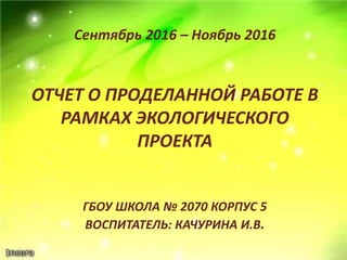 ОТЧЕТ О ПРОДЕЛАННОЙ РАБОТЕ В
РАМКАХ ЭКОЛОГИЧЕСКОГО
ПРОЕКТА
ГБОУ ШКОЛА № 2070 КОРПУС 5
ВОСПИТАТЕЛЬ: КАЧУРИНА И.В.
Сентябрь 2016 – Ноябрь 2016
 