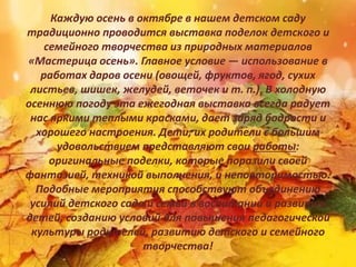 Каждую осень в октябре в нашем детском саду
традиционно проводится выставка поделок детского и
семейного творчества из природных материалов
«Мастерица осень». Главное условие — использование в
работах даров осени (овощей, фруктов, ягод, сухих
листьев, шишек, желудей, веточек и т. п.). В холодную
осеннюю погоду эта ежегодная выставка всегда радует
нас яркими теплыми красками, дает заряд бодрости и
хорошего настроения. Дети, их родители с большим
удовольствием представляют свои работы:
оригинальные поделки, которые поразили своей
фантазией, техникой выполнения, и неповторимостью.
Подобные мероприятия способствуют объединению
усилий детского сада и семьи в воспитании и развитии
детей, созданию условий для повышения педагогической
культуры родителей, развитию детского и семейного
творчества!
 