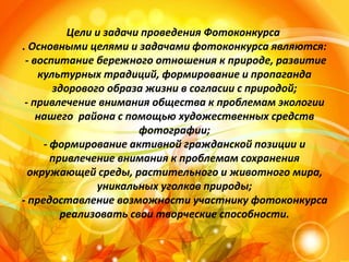 Цели и задачи проведения Фотоконкурса
. Основными целями и задачами фотоконкурса являются:
- воспитание бережного отношения к природе, развитие
культурных традиций, формирование и пропаганда
здорового образа жизни в согласии с природой;
- привлечение внимания общества к проблемам экологии
нашего района с помощью художественных средств
фотографии;
- формирование активной гражданской позиции и
привлечение внимания к проблемам сохранения
окружающей среды, растительного и животного мира,
уникальных уголков природы;
- предоставление возможности участнику фотоконкурса
реализовать свои творческие способности.
 