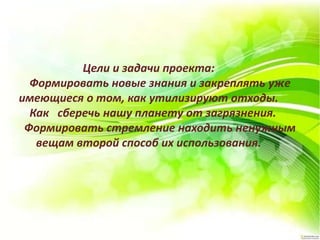 Цели и задачи проекта:
Формировать новые знания и закреплять уже
имеющиеся о том, как утилизируют отходы.
Как сберечь нашу планету от загрязнения.
Формировать стремление находить ненужным
вещам второй способ их использования.
 