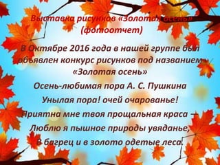 Выставка рисунков «Золотая осень»
(фотоотчет)
В Октябре 2016 года в нашей группе был
объявлен конкурс рисунков под названием
«Золотая осень»
Осень-любимая пора А. С. Пушкина
Унылая пора! очей очарованье!
Приятна мне твоя прощальная краса —
Люблю я пышное природы увяданье,
В багрец и в золото одетые леса.
 