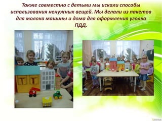 Также совместно с детьми мы искали способы
использования ненужных вещей. Мы делали из пакетов
для молока машины и дома для оформления уголка
ПДД.
 