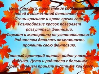 Цель конкурса: привлечение родителей и
детей к совместной деятельности.
Осень-красивое и яркое время года.
Разнообразие красок позволяет
разгуляться фантазии.
Формат и материалы не устанавливались.
Родителям давалась возможность
проявить свою фантазию.
Главный критерий оценки- видно участие
ребёнка. Дети и родители с большим
удовольствием приняли участие в конкурсе
 