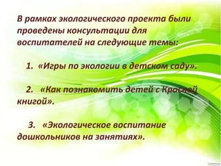 В рамках экологического проекта были
проведены консультации для
воспитателей на следующие темы:
1. «Игры по экологии в детском саду».
2. «Как познакомить детей с Красной
книгой».
3. «Экологическое воспитание
дошкольников на занятиях».
 