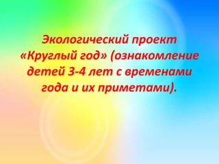 Экологический проект
«Круглый год» (ознакомление
детей 3-4 лет с временами
года и их приметами).
 