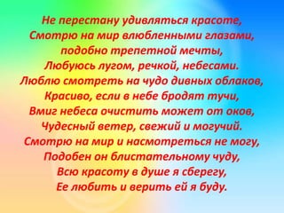 Не перестану удивляться красоте,
Смотрю на мир влюбленными глазами,
подобно трепетной мечты,
Любуюсь лугом, речкой, небесами.
Люблю смотреть на чудо дивных облаков,
Красиво, если в небе бродят тучи,
Вмиг небеса очистить может от оков,
Чудесный ветер, свежий и могучий.
Смотрю на мир и насмотреться не могу,
Подобен он блистательному чуду,
Всю красоту в душе я сберегу,
Ее любить и верить ей я буду.
 