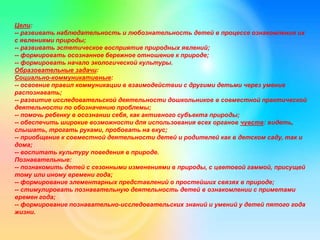 Цели:
-- развивать наблюдательность и любознательность детей в процессе ознакомления их
с явлениями природы;
-- развивать эстетическое восприятие природных явлений;
-- формировать осознанное бережное отношение к природе;
-- формировать начало экологической культуры.
Образовательные задачи:
Социально-коммуникативные:
-- освоение правил коммуникации в взаимодействии с другими детьми через умение
распознавать;
-- развитие исследовательской деятельности дошкольников в совместной практической
деятельности по обозначению проблемы;
-- помочь ребенку в осознании себя, как активного субъекта природы;
-- обеспечить широкие возможности для использования всех органов чувств: видеть,
слышать, трогать руками, пробовать на вкус;
-- приобщение к совместной деятельности детей и родителей как в детском саду, так и
дома;
-- воспитать культуру поведения в природе.
Познавательные:
-- познакомить детей с сезонными изменениями в природы, с цветовой гаммой, присущей
тому или иному времени года;
-- формирование элементарных представлений о простейших связях в природе;
-- стимулировать познавательную деятельность детей в ознакомлении с приметами
времен года;
-- формирование познавательно-исследовательских знаний и умений у детей пятого года
жизни.
 