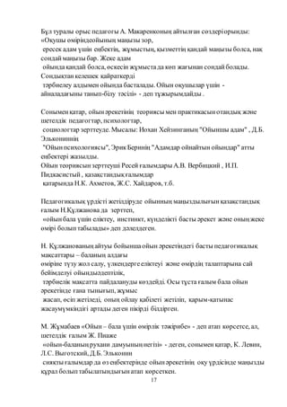 17
Бұл туралы орыс педагогы А. Макаренконың айтылған сөздеріорынды:
«Оқушы өміріндеойының маңызы зор,
ересек адам үшін еңбектің, жұмыстың, қызметтің қандай маңызы болса, нақ
сондаймаңызы бар. Жеке адам
ойындақандай болса, өскесін жұмыстада көп жағынан сондайболады.
Сондықтанкелешек қайраткерді
тәрбиелеу алдымен ойында басталады. Ойын оқушылар үшін -
айналадағыны танып-білу тәсілі» - деп тұжырымдайды .
Соныменқатар, ойынәрекетінің теориясы мен практикасынотандық және
шетелдік педагогтар, психологтар,
социологтар зерттеуде. Мысалы: Иохан Хейзинганың "Ойыншы адам" , Д.Б.
Элькониннің
"Ойынпсихологиясы", ЭрикБерннің "Адамдар ойнайтын ойындар" атты
еңбектері жазылды.
Ойын теориясынзерттеуші Ресей ғалымдары А.В. Вербицкий , И.П.
Пидкасистый, қазақстандықғалымдар
қатарында Н.К. Ахметов, Ж.С. Хайдаров, т.б.
Педагогикалық үрдісті жетілдіруде ойынның маңыздылығынқазақстандық
ғалым Н.Құлжанова да зерттеп,
«ойынбала үшін еліктеу, инстинкт, күнделікті басты әрекет және оныңжеке
өмірі болыптабылады» деп дәлелдеген.
Н. Құлжанованыңайтуы бойыншаойын әрекетіндегі басты педагогикалық
мақсаттары – баланың алдағы
өміріне түзу жол салу, үлкендергееліктеуі және өмірдің талаптарына сай
бейімделуі ойындыәдептілік,
тәрбиелік мақсатта пайдалануды көздейді. Осы тұста ғалым бала ойын
әрекетінде ғана тынығып, жұмыс
жасап, өсіп жетіледі, оның ойлау қабілеті жетіліп, қарым-қатынас
жасаумүмкіндігі артады деген пікірді білдірген.
М. Жұмабаев «Ойын – бала үшін өмірлік тәжірибе» - деп атап көрсетсе, ал,
шетелдік ғалым Ж. Пиаже
«ойын-баланыңрухани дамуыныңнегізі» - деген, соныменқатар, К. Левин,
Л.С. Выготский, Д.Б. Эльконин
сияқты ғалымдар да өз еңбектерінде ойынәрекетінің оқу үрдісінде маңызды
құрал болыптабылатындығынатап көрсеткен.
 