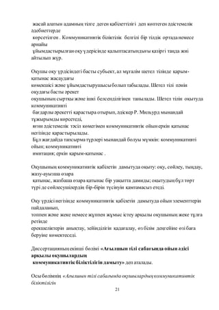 21
жасай алатын адамның тілге деген қабілеттілігі деп көптеген әдістемелік
әдебиеттерде
көрсетілген . Коммуникативтік біліктілік белгілі бір тілдік ортаданемесе
арнайы
ұйымдастырылғаноқуүдерісінде қалыптасатындығы қазіргі таңда жиі
айтылып жүр.
Оқушы оқу үрдісіндегі басты субьект, ал мұғалім шетел тілінде қарым-
қатынас жасаудағы
көмекшісі және ұйымдастырушысыболыптабылады. Шетел тілі пәнін
оқудағы басты әрекет
оқушының сыртқы және ішкі белсенділігінен танылады. Шетел тілін оқытуда
коммуникативті
бағдарлы әрекетті қарастыра отырып, әдіскер Р. Мильурд мынандай
тұжырымды көрсетеді,
яғни әдістемелік тәсіл көмегімен коммуникативтік ойынеркін қатынас
негізінде қарастырылады.
Бұл жағдайда тапсырматүрлері мынандай болуы мүмкін: коммуникативті
ойын; коммуникативті
имитация; еркін қарым-қатынас .
Оқушының коммуникативтік қабілетін дамытуда оқыту: оқу, сөйлеу, тыңдау,
жазу-ауызша өзара
қатынас, жазбаша өзара қатынас бір уақытта дамиды; оқытудыңбұл төрт
түрі де сөйлесушілердің бір-бірін түсінуін қамтамасыз етеді.
Оқу үрдісінегізінде коммуникативтік қабілетін дамытуда ойынэлементтерін
пайдаланып,
топпен және жеке немесе жұппен жұмыс істеу арқылы оқушының жеке тұлға
ретінде
ерекшеліктерін анықтау, зейінділігін қадағалау, өз білім деңгейіне өзібаға
беруіне көмектеседі.
Диссертацияныңекінші бөлімі «Ағылшын тілі сабағында ойын әдісі
арқылы оқушылардың
коммуникативтік біліктілігін дамыту» депаталады.
Осы бөлімнің «Ағылшын тілі сабағында оқушылардыңкоммуникативтік
біліктілігін
 