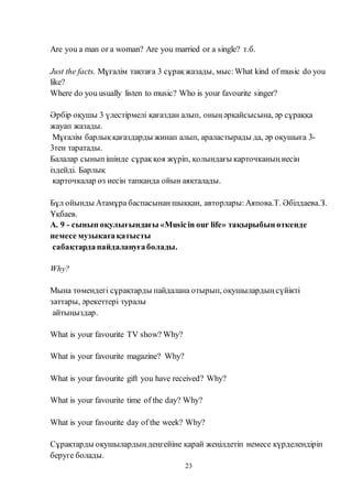 23
Are you a man or a woman? Are you married or a single? т.б.
Just the facts. Мұғалім тақтаға 3 сұрақ жазады, мыс:What kind of music do you
like?
Where do you usually listen to music? Who is your favourite singer?
Әрбір оқушы 3 үлестірмелі қағаздан алып, оның әрқайсысына, әр сұраққа
жауап жазады.
Мұғалім барлық қағаздарды жинап алып, араластырады да, әр оқушыға 3-
3тен таратады.
Балалар сынып ішінде сұрақ қоя жүріп, қолындағы карточканың иесін
іздейді. Барлық
карточкалар өз иесін тапқанда ойын аяқталады.
Бұл ойынды Атамұра баспасынан шыққан, авторлары:Аяпова.Т. Әбілдаева.З.
Ұқбаев.
А. 9 - сынып оқулығындағы «Musicin our life» тақырыбын өткенде
немесе музыкағақатысты
сабақтардапайдалануғаболады.
Why?
Мына төмендегі сұрақтарды пайдалана отырып, оқушылардың сүйікті
заттары, әрекеттері туралы
айтыңыздар.
What is your favourite TV show? Why?
What is your favourite magazine? Why?
What is your favourite gift you have received? Why?
What is your favourite time of the day? Why?
What is your favourite day of the week? Why?
Сұрақтарды оқушылардың деңгейіне қарай жеңілдетіп немесе күрделендіріп
беруге болады.
 